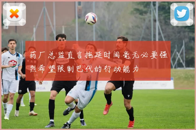 药厂总监直言拖延时间毫无必要强烈希望限制巴代的行动能力
