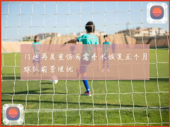 门迪再度重伤或需手术恢复五个月球队前景堪忧