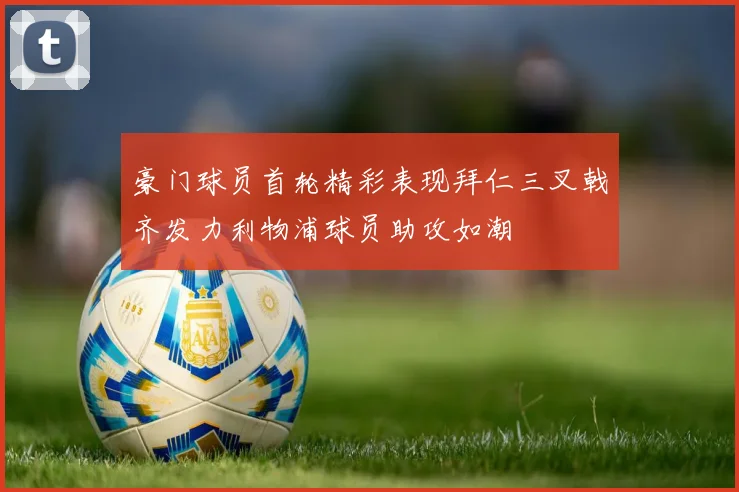 豪门球员首轮精彩表现拜仁三叉戟齐发力利物浦球员助攻如潮