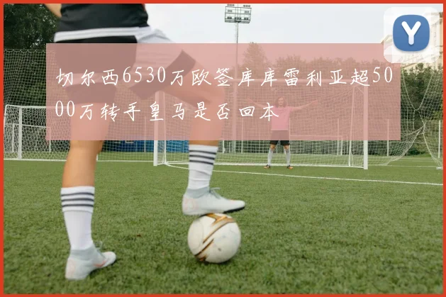 切尔西6530万欧签库库雷利亚超5000万转手皇马是否回本