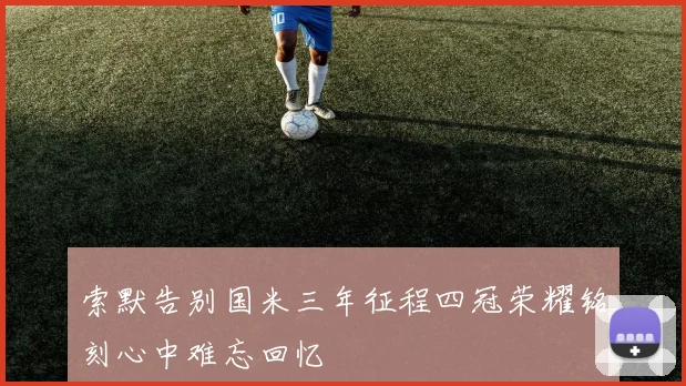 索默告别国米三年征程四冠荣耀铭刻心中难忘回忆