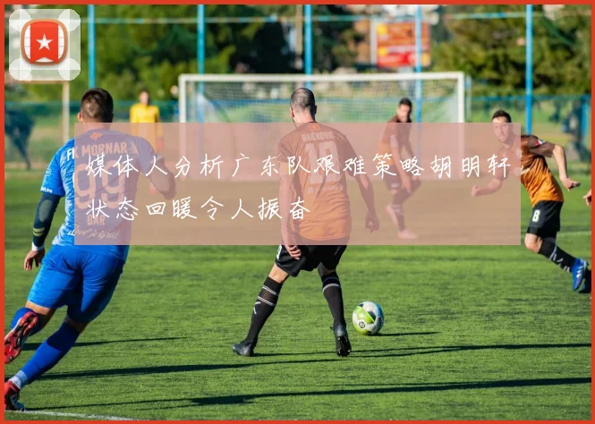 媒体人分析广东队艰难策略胡明轩状态回暖令人振奋