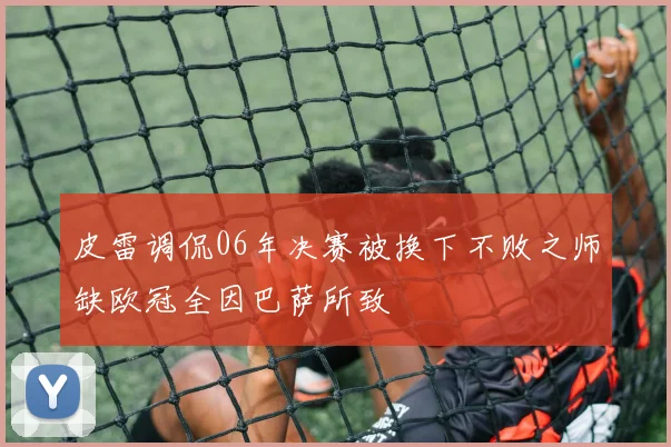 皮雷调侃06年决赛被换下不败之师缺欧冠全因巴萨所致