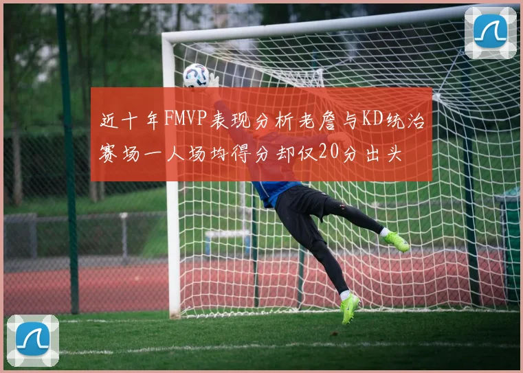 近十年FMVP表现分析老詹与KD统治赛场一人场均得分却仅20分出头