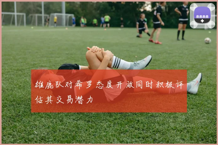 雄鹿队对希罗态度开放同时积极评估其交易潜力