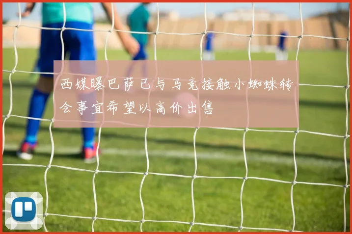 西媒曝巴萨已与马竞接触小蜘蛛转会事宜希望以高价出售