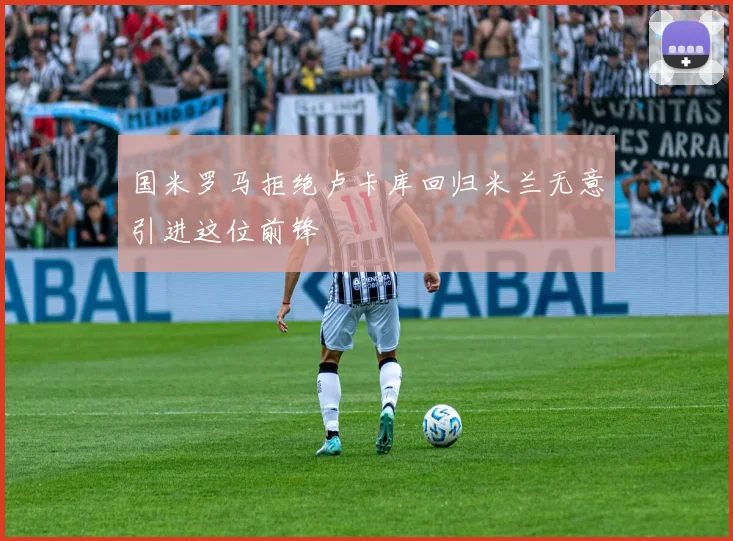 国米罗马拒绝卢卡库回归米兰无意引进这位前锋