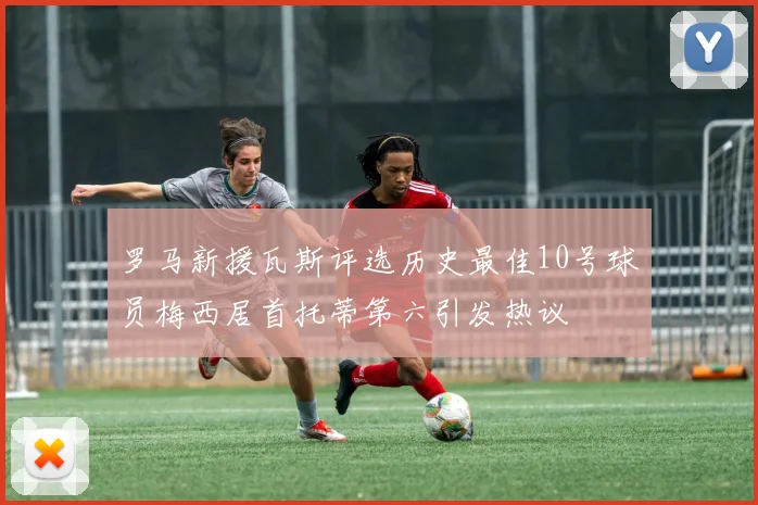 罗马新援瓦斯评选历史最佳10号球员梅西居首托蒂第六引发热议