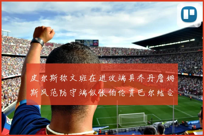 皮尔斯称文班在进攻端具乔丹詹姆斯风范防守端似张伯伦贾巴尔结合
