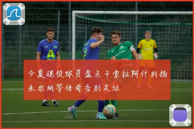 今夏退役球员盘点卡索拉阿什利扬米尔纳等传奇告别足坛