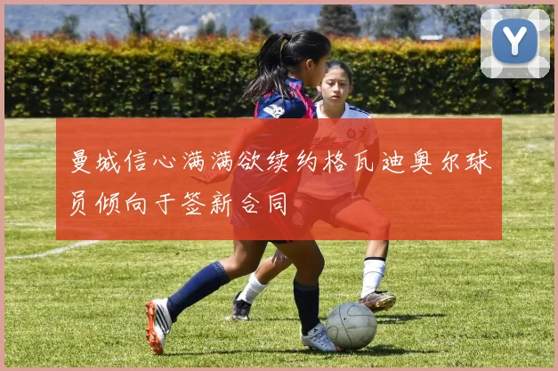 曼城信心满满欲续约格瓦迪奥尔球员倾向于签新合同