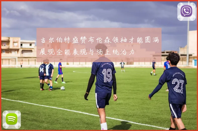 吉尔伯特盛赞布伦森领袖才能圆满展现全能表现与场上统治力