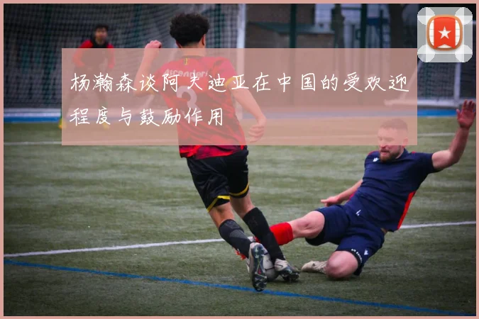 杨瀚森谈阿夫迪亚在中国的受欢迎程度与鼓励作用