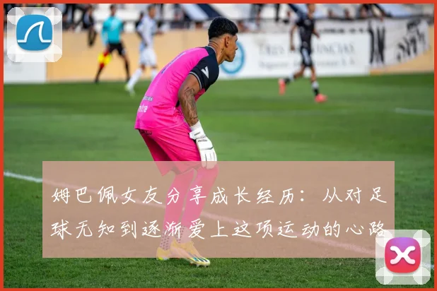 姆巴佩女友分享成长经历：从对足球无知到逐渐爱上这项运动的心路历程