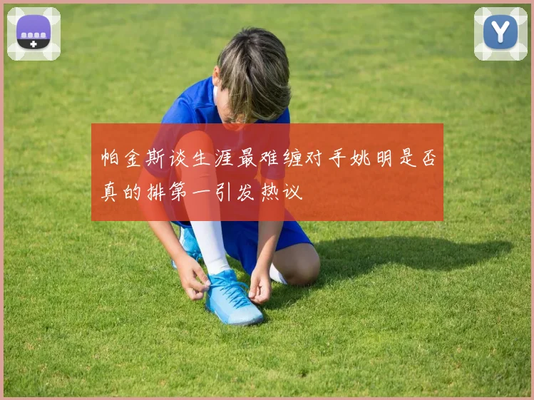 帕金斯谈生涯最难缠对手姚明是否真的排第一引发热议