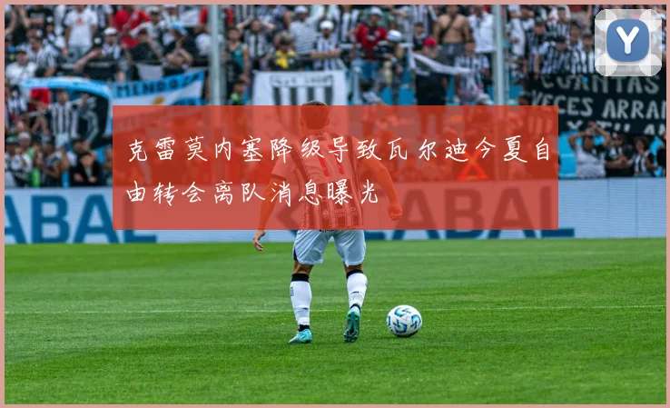 克雷莫内塞降级导致瓦尔迪今夏自由转会离队消息曝光